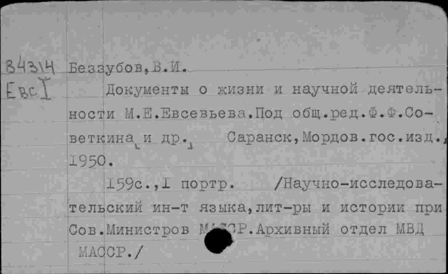 ﻿Беззубов,В.И.
Документы о жизни и научной деятельности М.Е.Евсевьева.Под общ.ред.Ф.Ф.Советника и др.д Саранск,Мордов.гос.изд. 1950.
159с.,1 портр. /Научно-исследовательский ин-т языка,лит-ры и истории при Сов .Министров Г^в^Р. Архивный отдел МВД
ИАССР./ ™